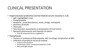 CLINICAL PRESENTATION
• Hyperviscosity syndrome( normal relative serum viscosity is 1.8)
• IgM > IgA/IgG(IgG3 max)
• Encephalopathy
• Headache , visual disturbances, ataxia, vertigo, retinopathy
• Shortness of breath
• Chest pain
• Vaso-occlusion, exacerbation or precipitation of heart failure
• Raynaud’s phenomenon and impaired circulation
• if the M component forms cryoglobulins
• Paresthesias
• Thoracic or lumbosacral Radiculopathy- M/C neurologic complication of MM
• Infiltration of peripheral nerves by amyloid
• carpal tunnel syndrome
• sensorimotor mono- and polyneuropathies ( S>M)
• More with IgM isotypes
 