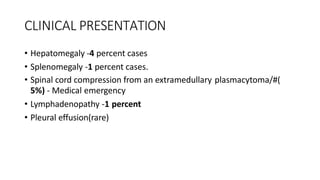 CLINICAL PRESENTATION
• Hepatomegaly -4 percent cases
• Splenomegaly -1 percent cases.
• Spinal cord compression from an extramedullary plasmacytoma/#(
5%) - Medical emergency
• Lymphadenopathy -1 percent
• Pleural effusion(rare)
 
