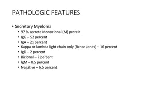 PATHOLOGIC FEATURES
• Secretory Myeloma
• 97 % secrete Monoclonal (M) protein
• IgG – 52 percent
• IgA – 21 percent
• Kappa or lambda light chain only (Bence Jones) – 16 percent
• IgD – 2 percent
• Biclonal – 2 percent
• IgM – 0.5 percent
• Negative – 6.5 percent
 
