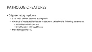 PATHOLOGIC FEATURES
• Oligo-secretory myeloma
• 5 to 10 % of MM patients at diagnosis
• Absence of measurable disease in serum or urine by the following parameters
• Serum M protein <1 g/dL, and
• Urine M protein <200 mg/24 hours
• Monitoring using FLC
 