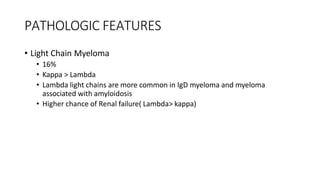 PATHOLOGIC FEATURES
• Light Chain Myeloma
• 16%
• Kappa > Lambda
• Lambda light chains are more common in IgD myeloma and myeloma
associated with amyloidosis
• Higher chance of Renal failure( Lambda> kappa)
 