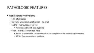 PATHOLOGIC FEATURES
• Non-secretory myeloma
• 3% of all cases
• Serum, urine immunofixation - normal
• 60 % - monoclonal FLC +ve
• Nonmeasurable, FLC only myeloma
• 40% - normal serum FLC ratio
• 85 % = M-protein that can be detected in the cytoplasm of the neoplastic plasma cells
• 15 % = True non-producer myeloma
 