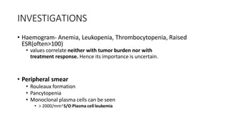INVESTIGATIONS
• Haemogram- Anemia, Leukopenia, Thrombocytopenia, Raised
ESR(often>100)
• values correlate neither with tumor burden nor with
treatment response. Hence its importance is uncertain.
• Peripheral smear
• Rouleaux formation
• Pancytopenia
• Monoclonal plasma cells can be seen
• > 2000/mm3 S/O Plasma cell leukemia
 