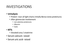 INVESTIGATIONS
• Urinalysis
• Protein- near all light chains initially-Bence Jones proteinuria
• After glomerular involvement
• non selective proteinuria
• Albumin
• Casts
• KFTs
• Elevated urea / creatinine
• Serum calcium- raised
• Serum uric acid- raised
 