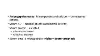• Anion gap decreased- M component and calcium ---unmeasured
cations.
• Serum ALP – Normal(absent osteoblastic activity)
• Serum protein – elevated
• Albumin- decreased
• Globulins- elevated
• Serum Beta -2 microglobulin- Higher= poorer prognosis
 