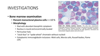 INVESTIGATIONS
• Bone marrow examination
• Percent monoclonal plasma cells = >10 %
• Morphology
• Oval with abundant basophilic cytoplasm
• Nucleus is round and eccentrically located
• Perinuclear halo
• "clock-face" or "spoke wheel" chromatin without nucleoli
• Cytoplasmic immunoglobulin inclusions -Mott cells, Morula cells, Russell bodies, Flame
cells
 
