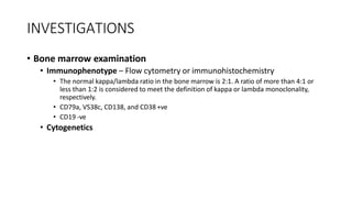 INVESTIGATIONS
• Bone marrow examination
• Immunophenotype – Flow cytometry or immunohistochemistry
• The normal kappa/lambda ratio in the bone marrow is 2:1. A ratio of more than 4:1 or
less than 1:2 is considered to meet the definition of kappa or lambda monoclonality,
respectively.
• CD79a, VS38c, CD138, and CD38 +ve
• CD19 -ve
• Cytogenetics
 