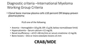 Diagnostic criteria –International Myeloma
Working Group Criteria
• Clonal bone marrow plasma cells ≥10 percent OR biopsy-proven
plasmacytoma
PLUS one of the following
• Anemia – Hemoglobin <10 g/dL OR >2 g/dL below normal(lower limit)
• Hypercalcemia – Serum calcium >11 mg/dL
• Renal insufficiency – eCrCl <40 mL/min or serum creatinine >2 mg/dL
• Bone lesions – One or more osteolytic lesions ≥5 mm
CRAB/MDE
 