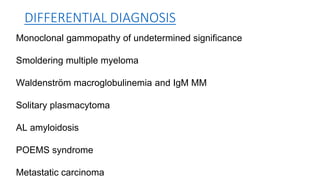 DIFFERENTIAL DIAGNOSIS
Monoclonal gammopathy of undetermined significance
Smoldering multiple myeloma
Waldenström macroglobulinemia and IgM MM
Solitary plasmacytoma
AL amyloidosis
POEMS syndrome
Metastatic carcinoma
 