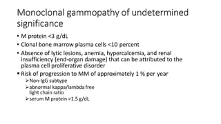 Monoclonal gammopathy of undetermined
significance
• M protein <3 g/dL
• Clonal bone marrow plasma cells <10 percent
• Absence of lytic lesions, anemia, hypercalcemia, and renal
insufficiency (end-organ damage) that can be attributed to the
plasma cell proliferative disorder
 Risk of progression to MM of approximately 1 % per year
Non-IgG subtype
abnormal kappa/lambda free
light chain ratio
serum M protein >1.5 g/dL
 
