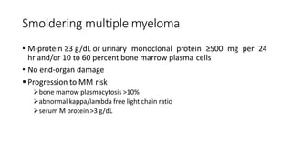 Smoldering multiple myeloma
• M-protein ≥3 g/dL or urinary monoclonal protein ≥500 mg per 24
hr and/or 10 to 60 percent bone marrow plasma cells
• No end-organ damage
 Progression to MM risk
bone marrow plasmacytosis >10%
abnormal kappa/lambda free light chain ratio
serum M protein >3 g/dL
 
