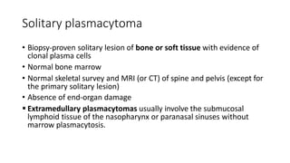 Solitary plasmacytoma
• Biopsy-proven solitary lesion of bone or soft tissue with evidence of
clonal plasma cells
• Normal bone marrow
• Normal skeletal survey and MRI (or CT) of spine and pelvis (except for
the primary solitary lesion)
• Absence of end-organ damage
 Extramedullary plasmacytomas usually involve the submucosal
lymphoid tissue of the nasopharynx or paranasal sinuses without
marrow plasmacytosis.
 