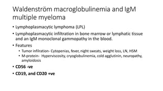 Waldenström macroglobulinemia and IgM
multiple myeloma
• Lymphoplasmacytic lymphoma (LPL)
• Lymphoplasmacytic infiltration in bone marrow or lymphatic tissue
and an IgM monoclonal gammopathy in the blood.
• Features
• Tumor infilration- Cytopenias, fever, night sweats, weight loss, LN, HSM
• M-protein- Hyperviscosity, cryoglobulinemia, cold agglutinin, neuropathy,
amyloidosis
• CD56 -ve
• CD19, and CD20 +ve
 