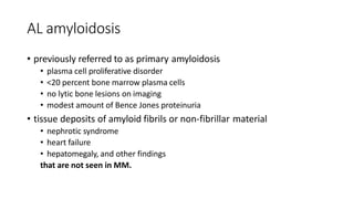 AL amyloidosis
• previously referred to as primary amyloidosis
• plasma cell proliferative disorder
• <20 percent bone marrow plasma cells
• no lytic bone lesions on imaging
• modest amount of Bence Jones proteinuria
• tissue deposits of amyloid fibrils or non-fibrillar material
• nephrotic syndrome
• heart failure
• hepatomegaly, and other findings
that are not seen in MM.
 