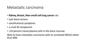 Metastatic carcinoma
• Kidney, Breast, Non-small cell lung cancer etc
• Lytic bone lesions
• constitutional symptoms
• a small M component
• <10 percent clonal plasma cells in the bone marrow
likely to have metastatic carcinoma with an unrelated MGUS rather
than MM
 