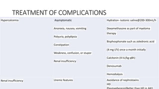 TREATMENT OF COMPLICATIONS
Hypercalcemia Asymptomatic
Anorexia, nausea, vomiting
Polyuria, polydipsia
Constipation
Weakness, confusion, or stupor
Renal insufficiency
Hydration- isotonic saline@200-300mL/h
Dexamethasone as part of myeloma
therapy
Bisphosphonate such as zoledronic acid
(4 mg I/V) once a month initially
Calcitonin (4 IU/kg q8h)
Denosumab
Hemodialysis
Renal insufficiency Uremic features Avoidance of nephrotoxins
HD
 