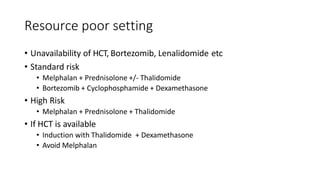 Resource poor setting
• Unavailability of HCT, Bortezomib, Lenalidomide etc
• Standard risk
• Melphalan + Prednisolone +/- Thalidomide
• Bortezomib + Cyclophosphamide + Dexamethasone
• High Risk
• Melphalan + Prednisolone + Thalidomide
• If HCT is available
• Induction with Thalidomide + Dexamethasone
• Avoid Melphalan
 