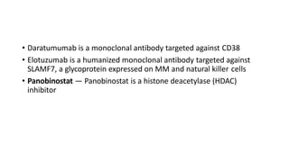 • Daratumumab is a monoclonal antibody targeted against CD38
• Elotuzumab is a humanized monoclonal antibody targeted against
SLAMF7, a glycoprotein expressed on MM and natural killer cells
• Panobinostat — Panobinostat is a histone deacetylase (HDAC)
inhibitor
 