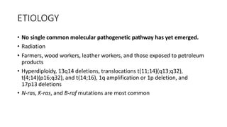 ETIOLOGY
• No single common molecular pathogenetic pathway has yet emerged.
• Radiation
• Farmers, wood workers, leather workers, and those exposed to petroleum
products
• Hyperdiploidy, 13q14 deletions, translocations t(11;14)(q13;q32),
t(4;14)(p16;q32), and t(14;16), 1q amplification or 1p deletion, and
17p13 deletions
• N-ras, K-ras, and B-raf mutations are most common
 