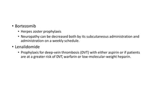 • Bortezomib
• Herpes zoster prophylaxis
• Neuropathy can be decreased both by its subcutaneous administration and
administration on a weekly schedule.
• Lenalidomide
• Prophylaxis for deep-vein thrombosis (DVT) with either aspirin or if patients
are at a greater risk of DVT, warfarin or low-molecular-weight heparin.
 
