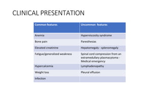 CLINICAL PRESENTATION
Common features Uncommon features
Anemia Hyperviscosity syndrome
Bone pain Paresthesias
Elevated creatinine Hepatomegaly - splenomegaly
Fatigue/generalized weakness Spinal cord compression from an
extramedullary plasmacytoma -
Medical emergency
Hypercalcemia Lymphadenopathy
Weight loss Pleural effusion
Infection
 