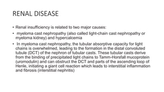 RENAL DISEASE
• Renal insufficiency is related to two major causes:
• myeloma cast nephropathy (also called light-chain cast nephropathy or
myeloma kidney) and hypercalcemia
• In myeloma cast nephropathy, the tubular absorptive capacity for light
chains is overwhelmed, leading to the formation in the distal convoluted
tubule (DCT) of the nephron of tubular casts. These tubular casts derive
from the binding of precipitated light chains to Tamm-Horsfall mucoprotein
(uromodulin) and can obstruct the DCT and parts of the ascending loop of
Henle, initiating a giant cell reaction which leads to interstitial inflammation
and fibrosis (interstitial nephritis)
 