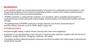 • NEUROPATHY
• Local myeloma growth can cause polyneuropathy by spinal cord or peripheral nerve compression, even
though polyneuropathy is not a common presenting symptom, unless in the context of perineuronal or
perivascular (vasa nervorum) amyloid deposition.
• POEMS syndrome, or osteosclerotic myeloma, is an exception, where complete polyneuropathy is
practically always present along with organomegaly, endocrinopathy, monoclonal gammopathy, and skin
changes.
• The pathogenesis of POEMS syndrome is largely unknown, but chronic overproduction of
proinflammatory cytokines, such as VEGF, plays a major role.
• HYPERVISCOSITY
• monoclonal IgMs display a higher intrinsic viscosity than other immunoglobulins.
• Cutaneous or mucosal bleeding is very common in hyperviscosity syndrome, together with blurred vision,
headache, vertigo,dizziness, nystagmus, deafness, and ataxia.
• Circulatory problems affecting cerebral, pulmonary and renal circulation can rarely ensue in the presence
of high blood viscosity
 
