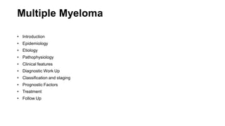 Multiple Myeloma
• Introduction
• Epidemiology
• Etiology
• Pathophysiology
• Clinical features
• Diagnostic Work Up
• Classification and staging
• Prognostic Factors
• Treatment
• Follow Up
 