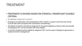 TREATMENT
• TREATMENT IS DIVIDED BASED ON STEMCELL TRANSPLANT ELEGIBLE
CRITERIA
• DETERMINING TRANSPLANT ELIGIBILITY
• Autologous hematopoietic cell transplantation (HCT) results in superior event-free and overall
survival rates when compared with combination chemotherapy
• All patients should be evaluated at diagnosis for transplant eligibility so that the risks and benefits
of autologous HCT can be reviewed with those eligible
• A minority of patients will be eligible for allogeneic HCT, but the value of allogeneic approaches in
myeloma remain investigational
 