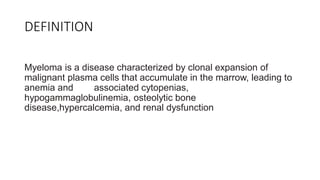 DEFINITION
Myeloma is a disease characterized by clonal expansion of
malignant plasma cells that accumulate in the marrow, leading to
anemia and associated cytopenias,
hypogammaglobulinemia, osteolytic bone
disease,hypercalcemia, and renal dysfunction
 