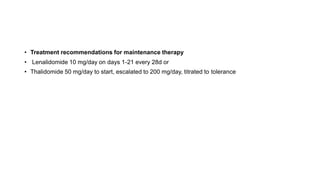 • Treatment recommendations for maintenance therapy
• Lenalidomide 10 mg/day on days 1-21 every 28d or
• Thalidomide 50 mg/day to start, escalated to 200 mg/day, titrated to tolerance
 
