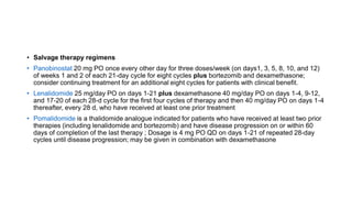 • Salvage therapy regimens
• Panobinostat 20 mg PO once every other day for three doses/week (on days1, 3, 5, 8, 10, and 12)
of weeks 1 and 2 of each 21-day cycle for eight cycles plus bortezomib and dexamethasone;
consider continuing treatment for an additional eight cycles for patients with clinical benefit.
• Lenalidomide 25 mg/day PO on days 1-21 plus dexamethasone 40 mg/day PO on days 1-4, 9-12,
and 17-20 of each 28-d cycle for the first four cycles of therapy and then 40 mg/day PO on days 1-4
thereafter, every 28 d, who have received at least one prior treatment
• Pomalidomide is a thalidomide analogue indicated for patients who have received at least two prior
therapies (including lenalidomide and bortezomib) and have disease progression on or within 60
days of completion of the last therapy ; Dosage is 4 mg PO QD on days 1-21 of repeated 28-day
cycles until disease progression; may be given in combination with dexamethasone
 
