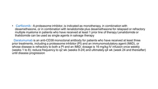 • Carfilzomib : A proteasome inhibitor, is indicated as monotherapy, in combination with
dexamethasone, or in combination with lenalidomide plus dexamethasone for relapsed or refractory
multiple myeloma in patients who have received at least 1 prior line of therapy Lenalidomide or
thalidomide can be used as single agents in salvage therapy
Daratumumab is an anti-CD38 monoclonal antibody for patients who have received at least three
prior treatments, including a proteasome inhibitor (PI) and an immunomodulatory agent (IMiD), or
whose disease is refractory to both a PI and an IMiD; dosage is 16 mg/kg IV infusion once weekly
(weeks 1 to 8); reduce frequency to q2 wk (weeks 9-24) and ultimately q4 wk (week 24 and thereafter)
until disease progression
 