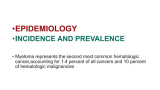 •EPIDEMIOLOGY
•INCIDENCE AND PREVALENCE
• Myeloma represents the second most common hematologic
cancer,accounting for 1.4 percent of all cancers and 10 percent
of hematologic malignancies
 