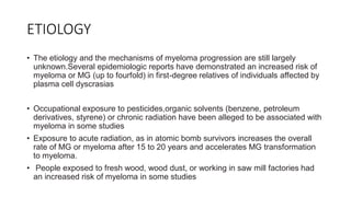 ETIOLOGY
• The etiology and the mechanisms of myeloma progression are still largely
unknown.Several epidemiologic reports have demonstrated an increased risk of
myeloma or MG (up to fourfold) in first-degree relatives of individuals affected by
plasma cell dyscrasias
• Occupational exposure to pesticides,organic solvents (benzene, petroleum
derivatives, styrene) or chronic radiation have been alleged to be associated with
myeloma in some studies
• Exposure to acute radiation, as in atomic bomb survivors increases the overall
rate of MG or myeloma after 15 to 20 years and accelerates MG transformation
to myeloma.
• People exposed to fresh wood, wood dust, or working in saw mill factories had
an increased risk of myeloma in some studies
 