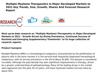 Multiple Myeloma Therapeutics in Major Developed Markets to
2021 Key Trends, Size, Growth, Shares And Forecast Research
Report
Most up-to-date research on "Multiple Myeloma Therapeutics in Major Developed
Markets to 2021 - Growth Driven by Rising Prevalence, Continued Success of
Revlimid and Emerging Supplementary Treatments" to its huge collection of
research reports.
Product Synopsis
Multiple Myeloma (MM) is a hematological malignancy characterized by the proliferation of
plasma cells in the bone marrow. It is the second-most frequently diagnosed hematological
malignancy, with an annual prevalence in the US of about 45,000. The disease is considered
incurable, although the past decade has seen significant improvements in therapy, driven
by a greater understanding of pathophysiology. Many of the leading drugs in the market
were approved over the past 10–15 years, and have improved median survival rates by
about 50%.
 