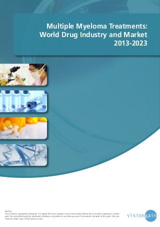 Multiple Myeloma Treatments:
World Drug Industry and Market
2013-2023

©notice
This material is copyright by visiongain. It is against the law to reproduce any of this material without the prior written agreement of visiongain. You cannot photocopy, fax, download to database or duplicate in any other way any of the material contained in this report. Each purchase and single copy is for personal use only.

 