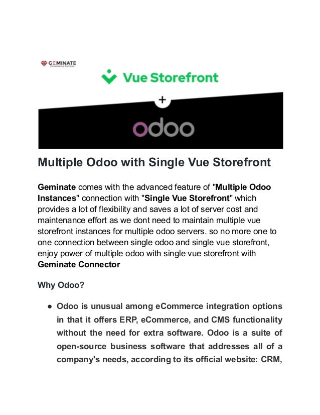 Multiple Odoo with Single Vue Storefront
Geminate comes with the advanced feature of "Multiple Odoo
Instances" connection with "Single Vue Storefront" which
provides a lot of flexibility and saves a lot of server cost and
maintenance effort as we dont need to maintain multiple vue
storefront instances for multiple odoo servers. so no more one to
one connection between single odoo and single vue storefront,
enjoy power of multiple odoo with single vue storefront with
Geminate Connector
Why Odoo?
● Odoo is unusual among eCommerce integration options
in that it offers ERP, eCommerce, and CMS functionality
without the need for extra software. Odoo is a suite of
open-source business software that addresses all of a
company's needs, according to its official website: CRM,
 