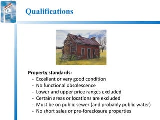Qualifications




Property standards:
  - Excellent or very good condition
  - No functional obsolescence
  - Lower and upper price ranges excluded
  - Certain areas or locations are excluded
  - Must be on public sewer (and probably public water)
  - No short sales or pre-foreclosure properties
 