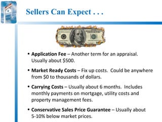 Sellers Can Expect . . .




• Application Fee – Another term for an appraisal.
  Usually about $500.
• Market Ready Costs – Fix up costs. Could be anywhere
  from $0 to thousands of dollars.
• Carrying Costs – Usually about 6 months. Includes
  monthly payments on mortgage, utility costs and
  property management fees.
• Conservative Sales Price Guarantee – Usually about
  5-10% below market prices.
 