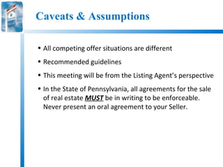 Caveats & Assumptions

• All competing offer situations are different
• Recommended guidelines
• This meeting will be from the Listing Agent’s perspective
• In the State of Pennsylvania, all agreements for the sale
  of real estate MUST be in writing to be enforceable.
  Never present an oral agreement to your Seller.
 