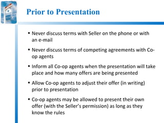 Prior to Presentation

• Never discuss terms with Seller on the phone or with
  an e-mail
• Never discuss terms of competing agreements with Co-
  op agents
• Inform all Co-op agents when the presentation will take
  place and how many offers are being presented
• Allow Co-op agents to adjust their offer (in writing)
  prior to presentation
• Co-op agents may be allowed to present their own
  offer (with the Seller’s permission) as long as they
  know the rules
 
