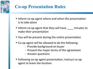 Co-op Presentation Rules

• Inform co-op agent where and when the presentation
  is to take place
• Inform co-op agent that they will have ____ minutes to
  make their presentation
• You will be present during the entire presentation
• Co-op agent will be allowed to do the following:
       - Provide background on buyer
       - Present the major terms of the agreement
       - Answer questions
• Following co-op agent presentation, instruct co-op
  agent to leave the location
 