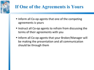 If One of the Agreements is Yours

• Inform all Co-op agents that one of the competing
  agreements is yours
• Instruct all Co-op agents to refrain from discussing the
  terms of their agreements with you
• Inform all Co-op agents that your Broker/Manager will
  be making the presentation and all communication
  should be through them
 