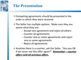 The Presentation

• Competing agreements should be presented in the
  order in which they were received
• The Seller has multiple options. Make sure they are
  aware what they are:
       - Accept one agreement and reject all others
       - Counter all agreements
       - Counter one or some agreements and reject
          one or some agreements
       - Reject all agreements
• Anytime there is a counter, ask the Seller, “Are you OK
  if we never see this offer again?” Remember – counter
  offers void all previous offers.
 