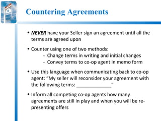 Countering Agreements

• NEVER have your Seller sign an agreement until all the
  terms are agreed upon
• Counter using one of two methods:
      - Change terms in writing and initial changes
      - Convey terms to co-op agent in memo form
• Use this language when communicating back to co-op
  agent: “My seller will reconsider your agreement with
  the following terms: _____________”
• Inform all competing co-op agents how many
  agreements are still in play and when you will be re-
  presenting offers
 