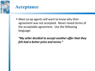 Acceptance

• Most co-op agents will want to know why their
  agreement was not accepted. Never reveal terms of
  the acceptable agreement. Use the following
  language:

 “My seller decided to accept another offer that they
 felt had a better price and terms.”
 