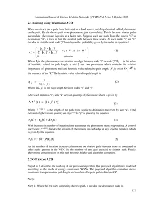 International Journal of Wireless & Mobile Networks (IJWMN) Vol. 5, No. 5, October 2013

2.1 Routing using Traditional ACO
When ants trace out a path from their nest to a food source, ant drop chemical called pheromone
on the path. On the shorter path more pheromone gets accumulated. This is because shorter paths
accumulate pheromone deposits at a faster rate. Suppose each ant starts from the source “s” to
destination “d”, it tries to find the shortest path between these nodes. At each node “i” ant “k”
decides to visit the next node “j” based upon the probability given by formulae in equation 1.

p

k
ij

 [ ij ]α * [ ij ]β
τ
η

α
=  ∑ [ ij ] * [ ij ]β
τ
η

0


∀j∈ N

j

otherwise

& j∉ M

k








(1)

Where τ ij is the pheromone concentration on edge between node “i” to node “j”.ηij is the value
of heuristic related to path length, α and β are two parameters which controls the relative
k
importance of pheromone trail and heuristic value related to path length. N j is set of SN. M Is

the memory of ant “k” The heuristic value related to path length is

1
l (i, j)
Where l (i , j ) is the edge length between nodes “i” and “j”.

η

ij

=

(2)

After each iteration “t”, ants “k” deposit quantity of pheromone which is given by

∆ τ k ( t ) = (1 / j k ( t ))

(3)

k

Where j ( t ) is the length of the path from source to destination traversed by ant “k”. Total
Amount of pheromone quantity on edge “i” to “j” is given by the equation

τ ij (t ) ← τ ij (t ) + ∆τ ij (t )

(4)

With increase in number of iteration/time parameter the pheromone starts evaporating. A control
coefficient ρ ∈ [0,1] decides the amount of pheromone on each edge at any specific iteration which
is given by the equation

τ ij (t ) ← (1 − ρ )τ ij (t )

(5)

As the number of iteration increases pheromone on shortest path becomes more as compared to
other paths present in the WSN. So the number of ants gets attracted to shorter path. Finally
pheromone concentration on this path becomes higher and algorithm converges.

2.2 OPI USING ACO
Steps1 to 7 describes the working of our proposed algorithm. Our proposed algorithm is modified
according to the needs of energy constrained WSNs. The proposed algorithm considers above
mentioned two parameters path length and number of hops in path to find out OP.

Steps
Step 1: When the BS starts computing shortest path, it decides one destination node in
122

 