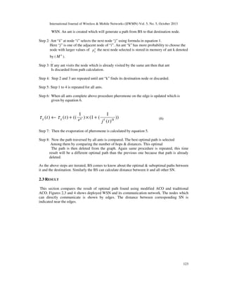 International Journal of Wireless & Mobile Networks (IJWMN) Vol. 5, No. 5, October 2013

WSN. An ant is created which will generate a path from BS to that destination node.
Step 2: Ant “k” at node “i” selects the next node “j” using formula in equation 1.
Here “j” is one of the adjacent node of “i”. An ant “k” has more probability to choose the
k
node with larger values of pij the next node selected is stored in memory of ant k denoted
by ( M k ).
.
Step 3: If any ant visits the node which is already visited by the same ant then that ant
Is discarded from path calculation.
Step 4: Step 2 and 3 are repeated until ant “k” finds its destination node or discarded.
Step 5: Step 1 to 4 is repeated for all ants.
Step 6: When all ants complete above procedure pheromone on the edge is updated which is
given by equation 6.

1

τ ij ( t ) ← τ ij ( t ) + (( θ ) × (1 + (
Ψ

1
))
j (t ) Ω
k

(6)

Step 7: Then the evaporation of pheromone is calculated by equation 5.
Step 8: Now the path traversed by all ants is compared. The best optimal path is selected
Among them by comparing the number of hops & distances. This optimal
The path is then deleted from the graph. Again same procedure is repeated, this time
result will be a different optimal path than the previous one because that path is already
deleted.
As the above steps are iterated, BS comes to know about the optimal & suboptimal paths between
it and the destination. Similarly the BS can calculate distance between it and all other SN.

2.3 RESULT
This section compares the result of optimal path found using modified ACO and traditional
ACO. Figures 2,3 and 4 shows deployed WSN and its communication network. The nodes which
can directly communicate is shown by edges. The distance between corresponding SN is
indicated near the edges.

123

 