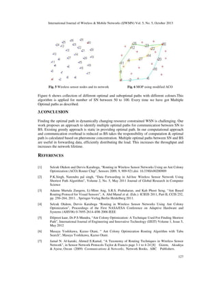 International Journal of Wireless & Mobile Networks (IJWMN) Vol. 5, No. 5, October 2013

Fig. 5 Wireless sensor nodes and its network

Fig. 6 MOP using modified ACO

Figure 6 shows collection of different optimal and suboptimal paths with different colours.This
algorithm is applied for number of SN between 50 to 100. Every time we have got Multiple
Optimal paths as described.

3.CONCLUSION
Finding the optimal path in dynamically changing resource constrained WSN is challenging. Our
work proposes an approach to identify multiple optimal paths for communication between SN to
BS. Existing greedy approach is static in providing optimal path. In our computational approach
and communication overhead is reduced as BS takes the responsibility of computation & optimal
path is calculated based on pheromone concentration. Multiple optimal paths between SN and BS
are useful in forwarding data, efficiently distributing the load. This increases the throughput and
increases the network lifetime.

REFERENCES
[1]

Selcuk Okdem and Dervis Karaboga, “Routing in Wireless Sensor Networks Using an Ant Colony
Optimization (ACO) Router Chip”, Sensors 2009, 9, 909-921;doi: 10.3390/s90200909

[2]

P.K.Singh, Narendra pal singh, “Data Forwarding in Ad-hoc Wireless Sensor Network Using
Shortest Path Algorithm”, Volume 2, No. 5, May 2011 Journal of Global Research in Computer
Science

[3]

Adamu Murtala Zungeru, Li-Minn Ang, S.R.S. Prabaharan, and Kah Phooi Seng, “Ant Based
Routing Protocol for Visual Sensors”, A. Abd Manaf et al. (Eds.): ICIEIS 2011, Part II, CCIS 252,
pp. 250–264, 2011. , Springer-Verlag Berlin Heidelberg 2011.

[4]

Selcuk Okdem, Dervis Karaboga “Routing in Wireless Sensor Networks Using Ant Colony
Optimization”, Proceedings of the First NASA/ESA Conference on Adaptive Hardware and
Systems (AHS'06) 0-7695-2614-4/06 2006 IEEE

[5]

Dilpreet kaur, Dr.P.S Mundra, “Ant Colony Optimization: A Technique Used For Finding Shortest
Path”, International Journal of Engineering and Innovative Technology (IJEIT) Volume 1, Issue 5,
May 2012

[6]

Masaya Yoshikawa, Kazuo Otani, “ Ant Colony Optimization Routing Algorithm with Tabu
Search”, Masaya Yoshikawa, Kazuo Otani.

[7]

Jamal N. Al-karaki, Ahmed E.Kamal, “A Taxonomy of Routing Techniques in Wireless Sensor
Network”, in Sensor Network Protocols Taylor & Francis page 3-1 to 4-24 [8] Gizem, Aksahya
& Ayese, Ozcan (2009) Coomunications & Networks, Network Books, ABC Publishers.
127

 